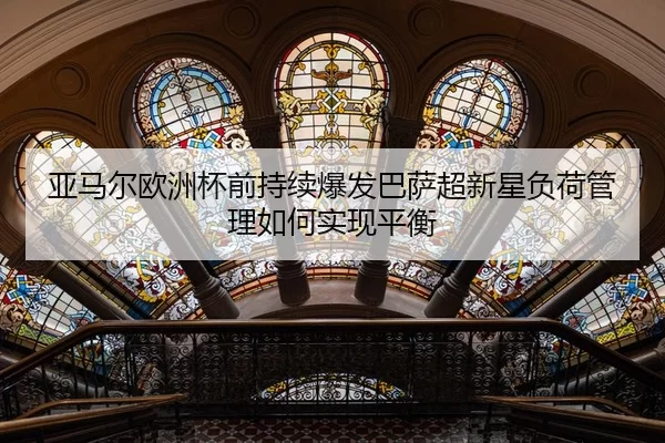 亚马尔欧洲杯前持续爆发巴萨超新星负荷管理如何实现平衡