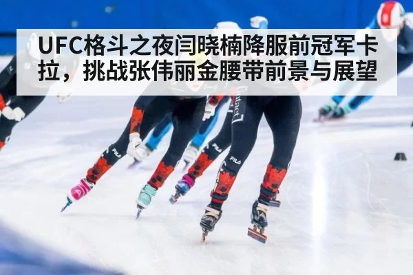 UFC格斗之夜闫晓楠降服前冠军卡拉，挑战张伟丽金腰带前景与展望