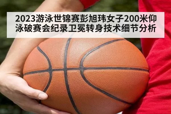 2023游泳世锦赛彭旭玮女子200米仰泳破赛会纪录卫冕转身技术细节分析