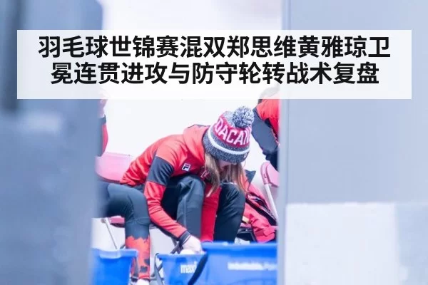 羽毛球世锦赛混双郑思维黄雅琼卫冕连贯进攻与防守轮转战术复盘