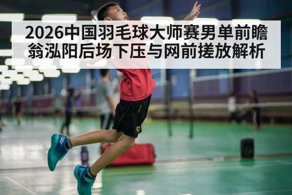 2026中国羽毛球大师赛男单前瞻 翁泓阳后场下压与网前搓放解析